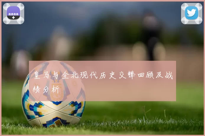 皇马与全北现代历史交锋回顾及战绩分析