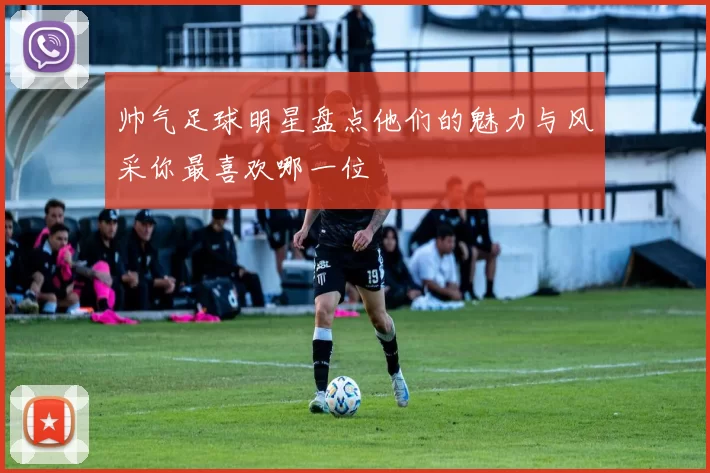 帅气足球明星盘点他们的魅力与风采你最喜欢哪一位